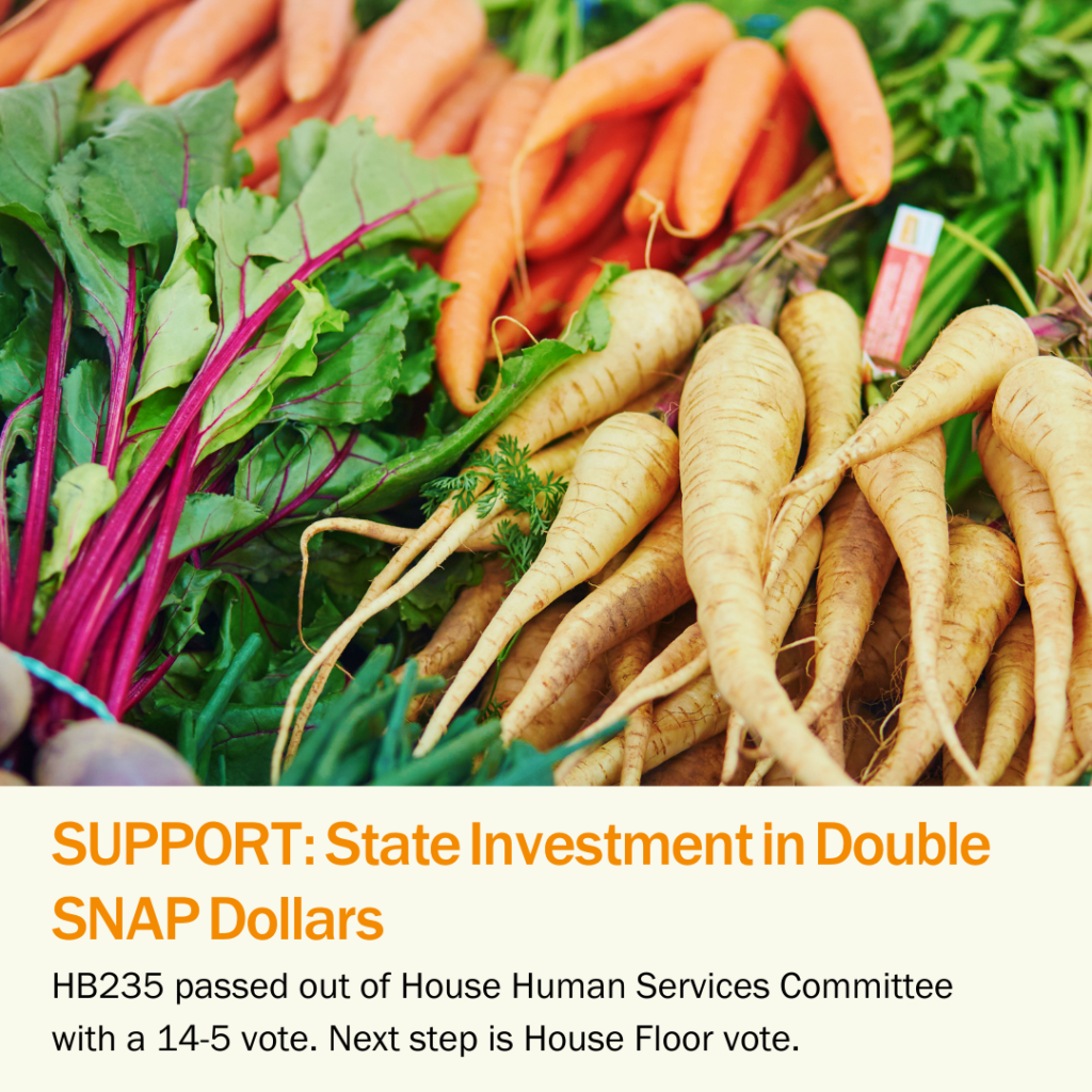 Support HB235, State Investment in Double SNAP Dollars. HB235 pass out of the House Human Services Committee with a 14-5 vote. Next step is House Floor vote.